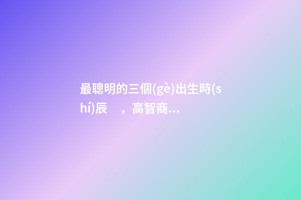 最聰明的三個(gè)出生時(shí)辰，高智商出生時(shí)間點(diǎn)